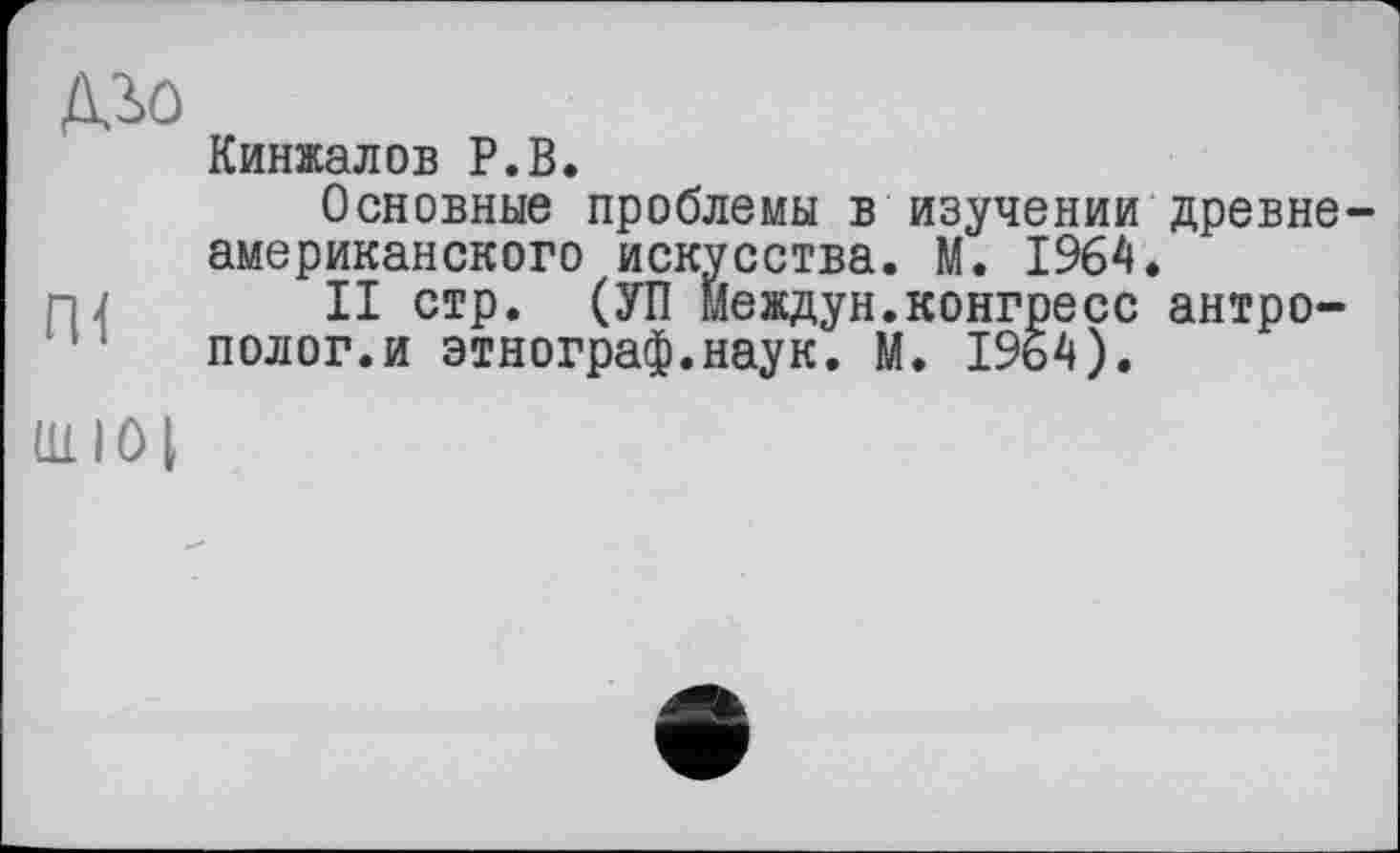 ﻿ДЗ>0
Пі
111 I 0 I
Кинжалов P.B.
Основные проблемы в изучении древнеамериканского искусства. М. 1964.
II стр. (УП междун.конгресс антрополог.и этнограф.наук. М. 1964).